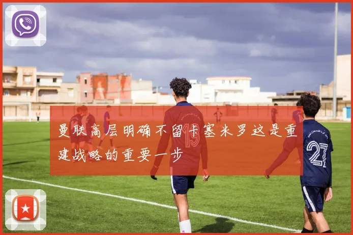 曼联高层明确不留卡塞米罗这是重建战略的重要一步