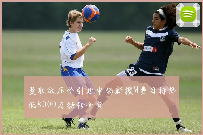 曼联欲压价引进中场新援M费目标降低8000万镑转会费