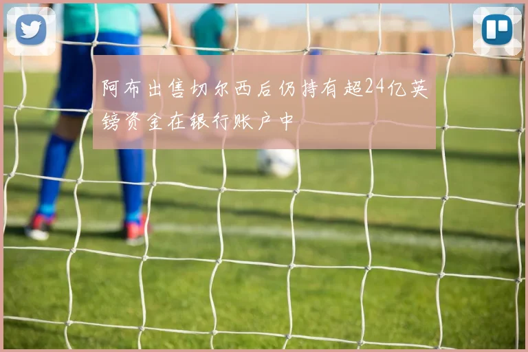 阿布出售切尔西后仍持有超24亿英镑资金在银行账户中