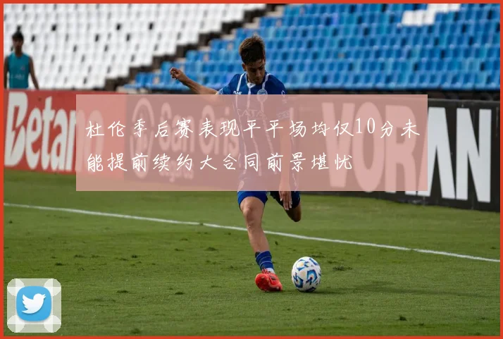 杜伦季后赛表现平平场均仅10分未能提前续约大合同前景堪忧