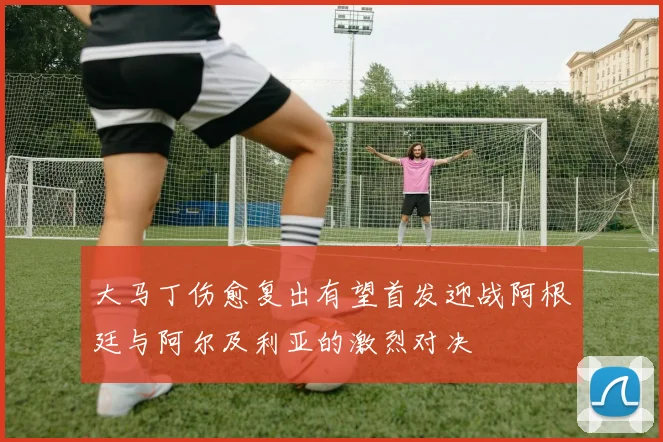 大马丁伤愈复出有望首发迎战阿根廷与阿尔及利亚的激烈对决
