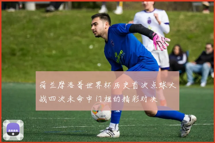 荷兰摩洛哥世界杯历史首次点球大战四次未命中门框的精彩对决