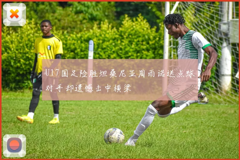 U17国足险胜坦桑尼亚周雨诺送点球对手却遗憾击中横梁