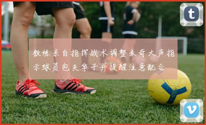 教练亲自指挥战术调整米奇大声指示球员包夹华子并提醒注意配合