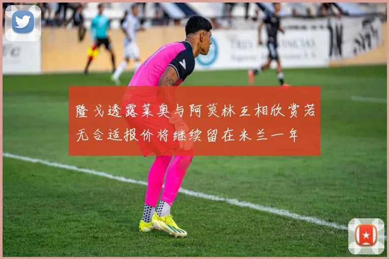 隆戈透露莱奥与阿莫林互相欣赏若无合适报价将继续留在米兰一年