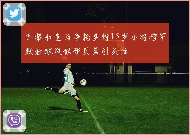 巴黎和皇马争抢多特15岁小将穆罕默杜球风似登贝莱引关注
