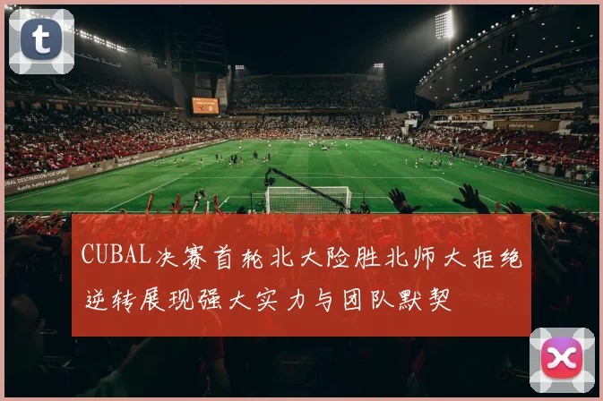 CUBAL决赛首轮北大险胜北师大拒绝逆转展现强大实力与团队默契