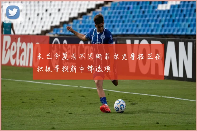 米兰今夏或不买断菲尔克鲁格正在积极寻找新中锋选项