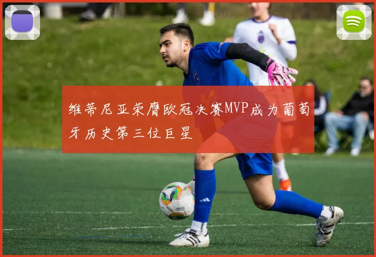 维蒂尼亚荣膺欧冠决赛MVP成为葡萄牙历史第三位巨星