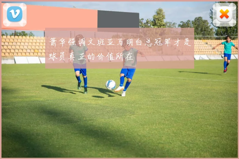 萧华强调文班亚马明白总冠军才是球员真正的价值所在
