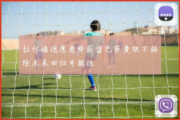 拉什福德愿意降薪留巴萨曼联不排除未来回归可能性