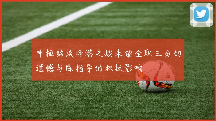 申桓铭谈海港之战未能全取三分的遗憾与陈指导的积极影响