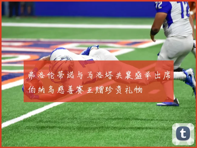 弗洛伦蒂诺与马洛塔共襄盛举出席伯纳乌慈善赛互赠珍贵礼物