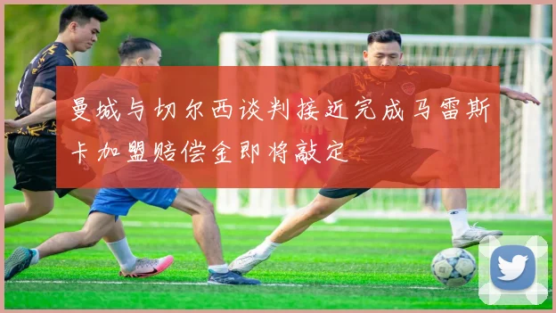 曼城与切尔西谈判接近完成马雷斯卡加盟赔偿金即将敲定