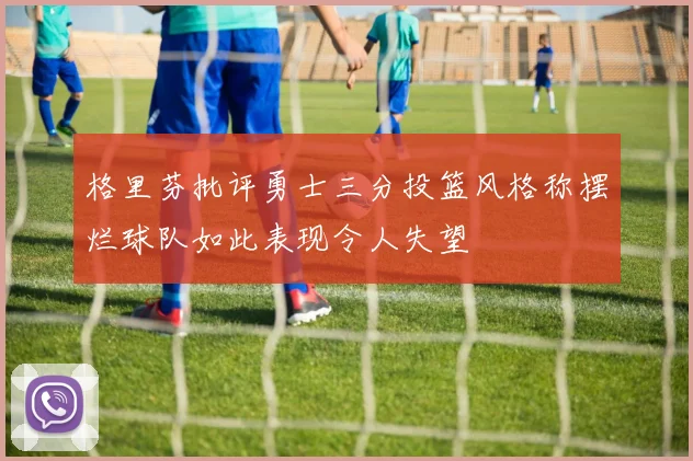 格里芬批评勇士三分投篮风格称摆烂球队如此表现令人失望