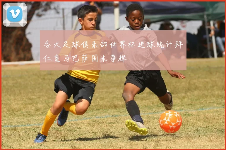 各大足球俱乐部世界杯进球统计拜仁皇马巴萨国米争辉