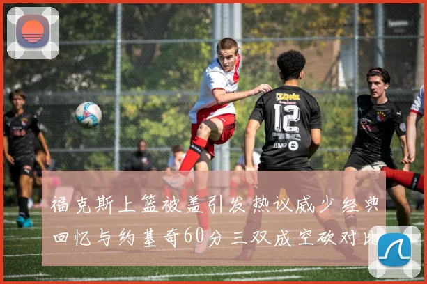 福克斯上篮被盖引发热议威少经典回忆与约基奇60分三双成空砍对比