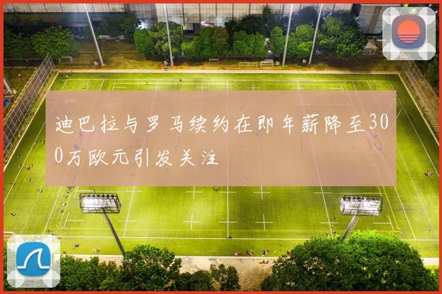 迪巴拉与罗马续约在即年薪降至300万欧元引发关注