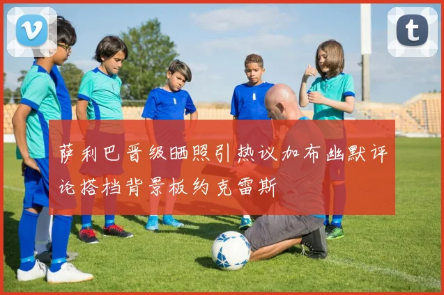 萨利巴晋级晒照引热议加布幽默评论搭档背景板约克雷斯