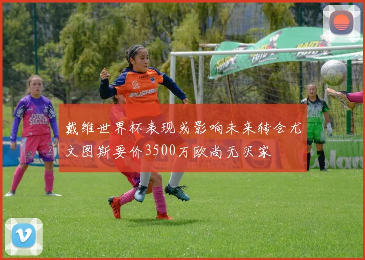 戴维世界杯表现或影响未来转会尤文图斯要价3500万欧尚无买家