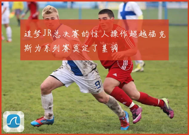 追梦JR总决赛的惊人操作超越福克斯为系列赛奠定了基调