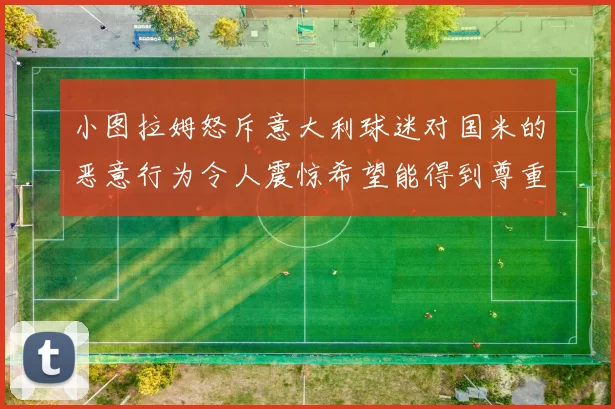 小图拉姆怒斥意大利球迷对国米的恶意行为令人震惊希望能得到尊重与支持