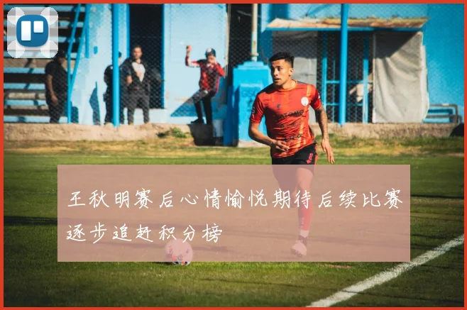 王秋明赛后心情愉悦期待后续比赛逐步追赶积分榜