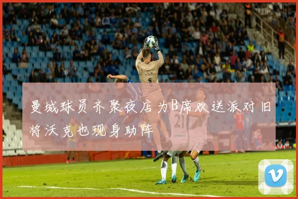 曼城球员齐聚夜店为B席欢送派对旧将沃克也现身助阵